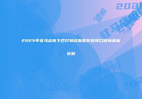 2025年驻马店市下巴打玻尿酸整形医院口碑榜最新安利