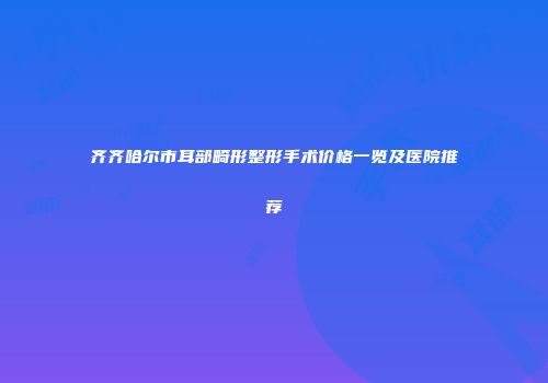 齐齐哈尔市耳部畸形整形手术价格一览及医院推荐