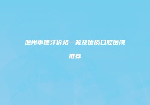温州市箍牙价格一览及优质口腔医院推荐