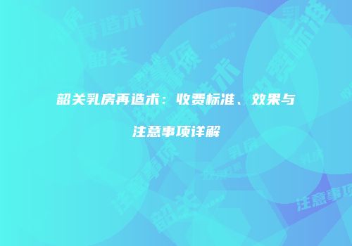 韶关乳房再造术：收费标准、效果与注意事项详解