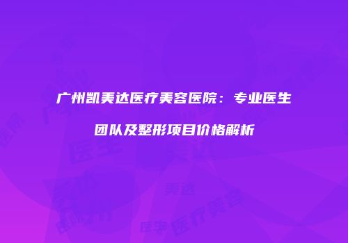 广州凯美达医疗美容医院：专业医生团队及整形项目价格解析