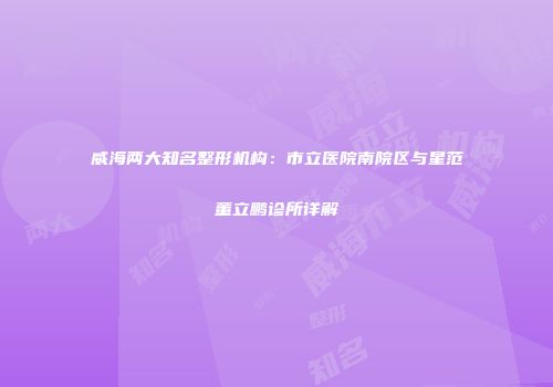 威海两大知名整形机构：市立医院南院区与星范董立鹏诊所详解