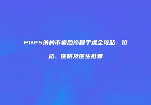 2025铁岭市瘦脸修复手术全攻略：价格、医院及医生推荐