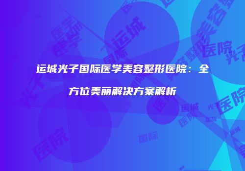 运城光子国际医学美容整形医院：全方位美丽解决方案解析