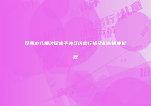 昆明市儿童玻璃离子补牙价格行情及机构医生推荐
