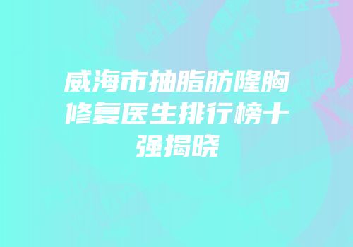 威海市抽脂肪隆胸修复医生排行榜十强揭晓