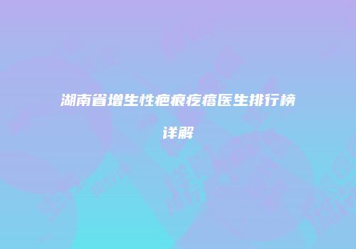 湖南省增生性疤痕疙瘩医生排行榜详解