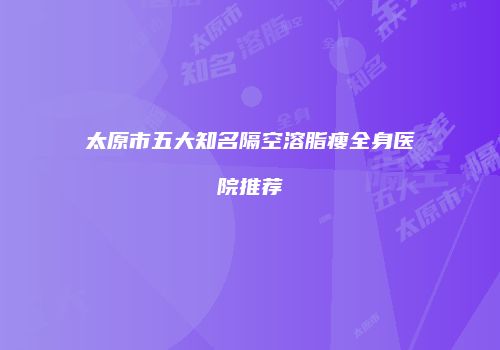 太原市五大知名隔空溶脂瘦全身医院推荐
