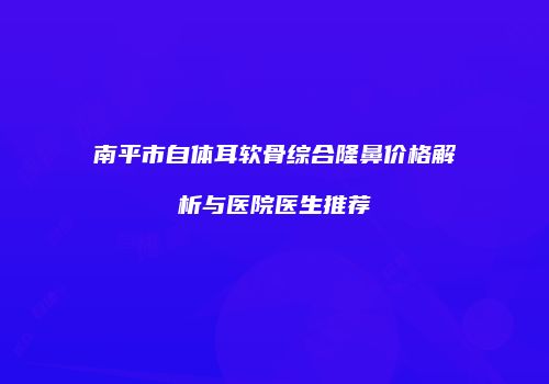 南平市自体耳软骨综合隆鼻价格解析与医院医生推荐