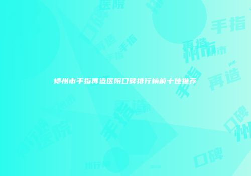 柳州市手指再造医院口碑排行榜前十佳推荐