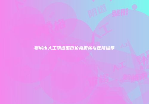 聊城市人工阴道整形价格解析与医院推荐