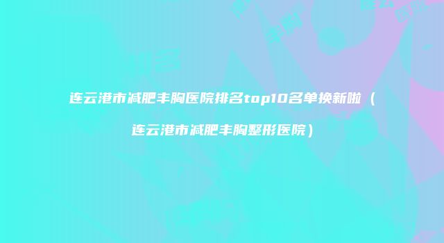 连云港市减肥丰胸医院排名top10名单换新啦（连云港市减肥丰胸整形医院）