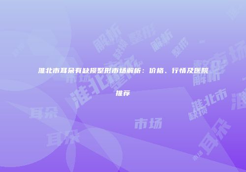 淮北市耳朵有缺损整形市场解析：价格、行情及医院推荐