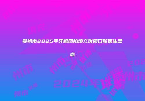 鄂州市2025年牙龈凹陷填充优质口腔医生盘点