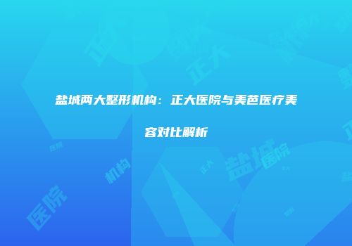 盐城两大整形机构：正大医院与美芭医疗美容对比解析