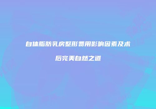 自体脂肪乳房整形费用影响因素及术后完美自然之道