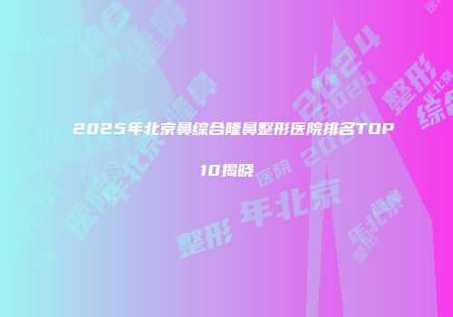 2025年北京鼻综合隆鼻整形医院排名TOP10揭晓