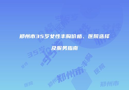 郑州市35岁女性丰胸价格、医院选择及服务指南