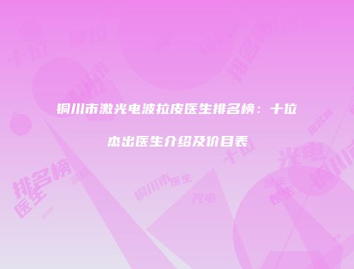 铜川市激光电波拉皮医生排名榜：十位杰出医生介绍及价目表