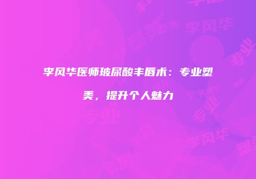 李风华医师玻尿酸丰唇术：专业塑美，提升个人魅力