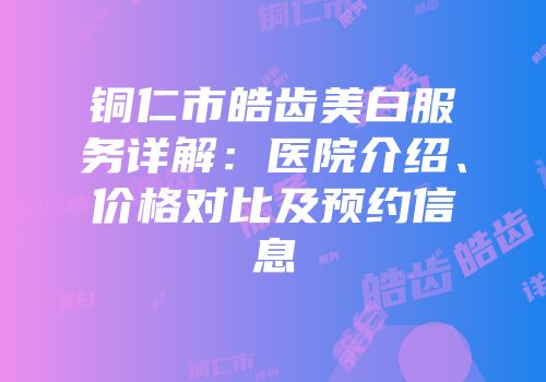 铜仁市皓齿美白服务详解：医院介绍、价格对比及预约信息
