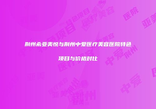 荆州希亚美悦与荆州中爱医疗美容医院特色项目与价格对比