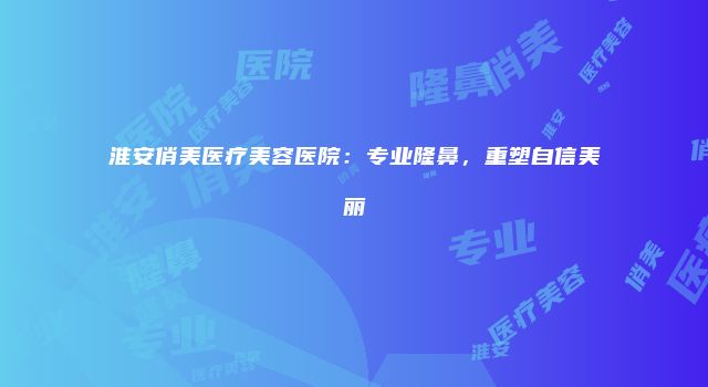 淮安俏美医疗美容医院：专业隆鼻，重塑自信美丽