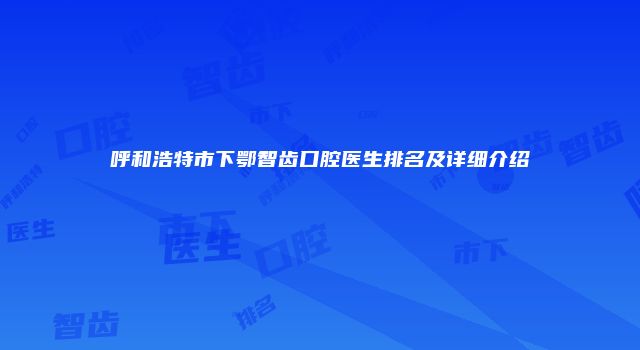 呼和浩特市下鄂智齿口腔医生排名及详细介绍