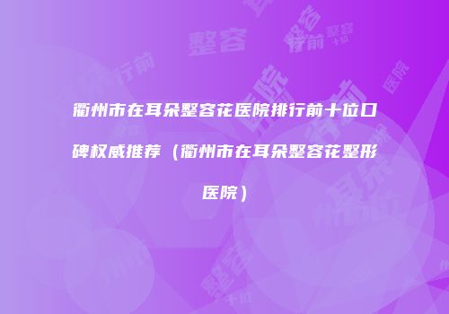 衢州市在耳朵整容花医院排行前十位口碑权威推荐（衢州市在耳朵整容花整形医院）