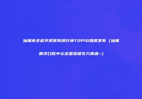 汕尾市全瓷牙桥医院排行榜TOP10热搜发布（汕尾普济口腔中心全国连锁实力靠谱~）