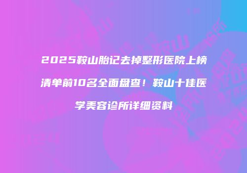 2025鞍山胎记去掉整形医院上榜清单前10名全面盘查！鞍山十佳医学美容诊所详细资料