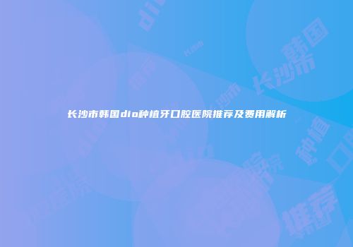 长沙市韩国dio种植牙口腔医院推荐及费用解析