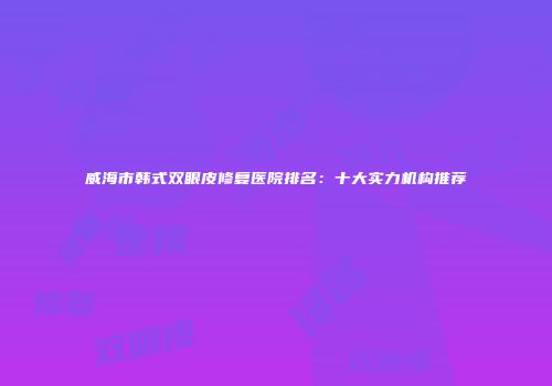 威海市韩式双眼皮修复医院排名：十大实力机构推荐