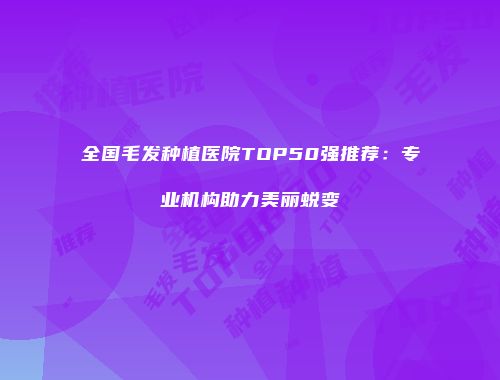 全国毛发种植医院TOP50强推荐：专业机构助力美丽蜕变