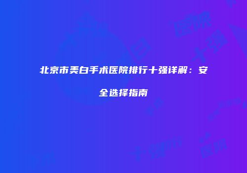 北京市美白手术医院排行十强详解：安全选择指南