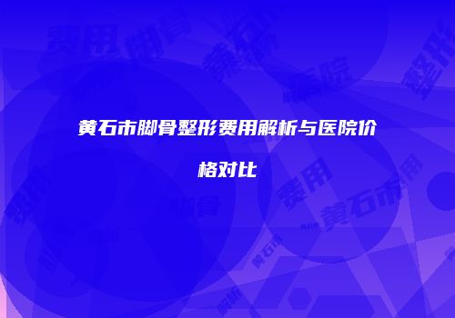 黄石市脚骨整形费用解析与医院价格对比