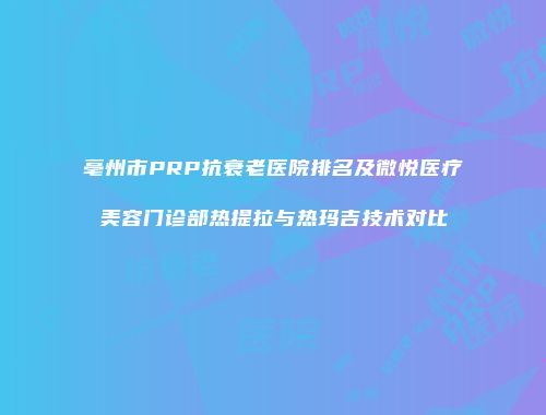 亳州市PRP抗衰老医院排名及微悦医疗美容门诊部热提拉与热玛吉技术对比