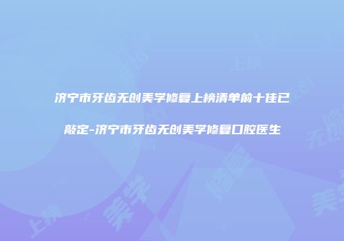 济宁市牙齿无创美学修复上榜清单前十佳已敲定-济宁市牙齿无创美学修复口腔医生