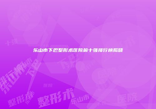 乐山市下巴整形术医院前十强排行榜揭晓