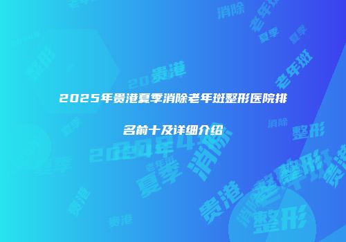 2025年贵港夏季消除老年斑整形医院排名前十及详细介绍