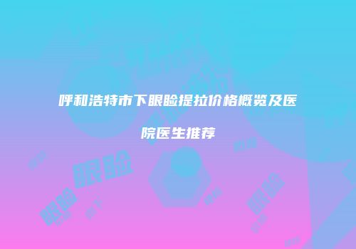 呼和浩特市下眼睑提拉价格概览及医院医生推荐
