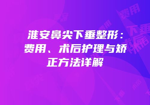 淮安鼻尖下垂整形：费用、术后护理与矫正方法详解