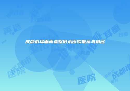 成都市耳垂再造整形术医院推荐与排名