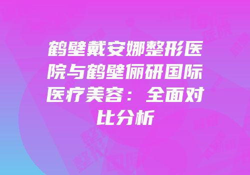 鹤壁戴安娜整形医院与鹤壁俪研国际医疗美容：全面对比分析