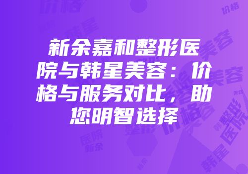 新余嘉和整形医院与韩星美容：价格与服务对比，助您明智选择
