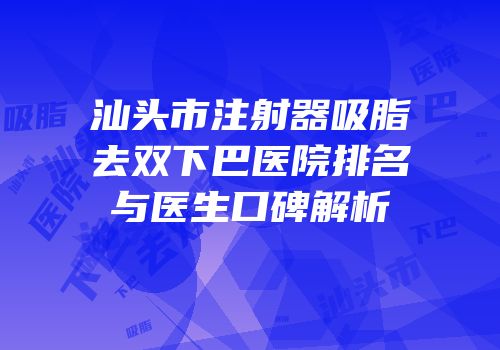 汕头市注射器吸脂去双下巴医院排名与医生口碑解析