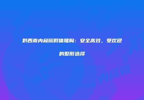 黔西南内窥镜假体隆胸：安全高效，受欢迎的整形选择