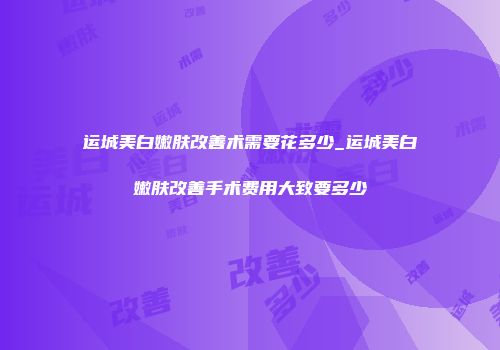 运城美白嫩肤改善术需要花多少_运城美白嫩肤改善手术费用大致要多少