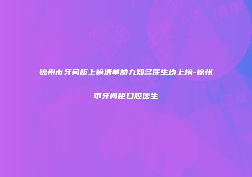 锦州市牙间距上榜清单前九知名医生均上榜-锦州市牙间距口腔医生