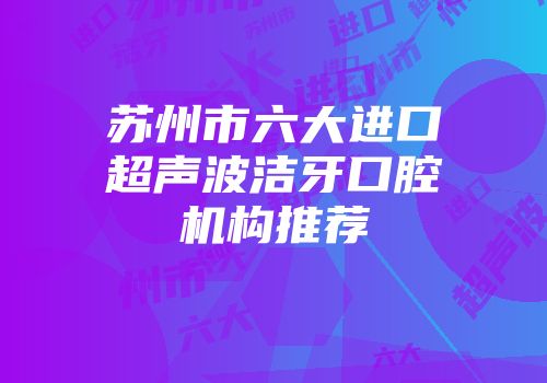 苏州市六大进口超声波洁牙口腔机构推荐